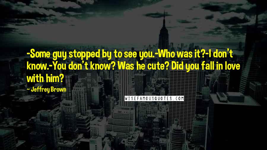 Jeffrey Brown Quotes: -Some guy stopped by to see you.-Who was it?-I don't know.-You don't know? Was he cute? Did you fall in love with him?