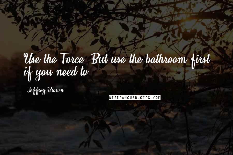 Jeffrey Brown Quotes: Use the Force! But use the bathroom first if you need to.