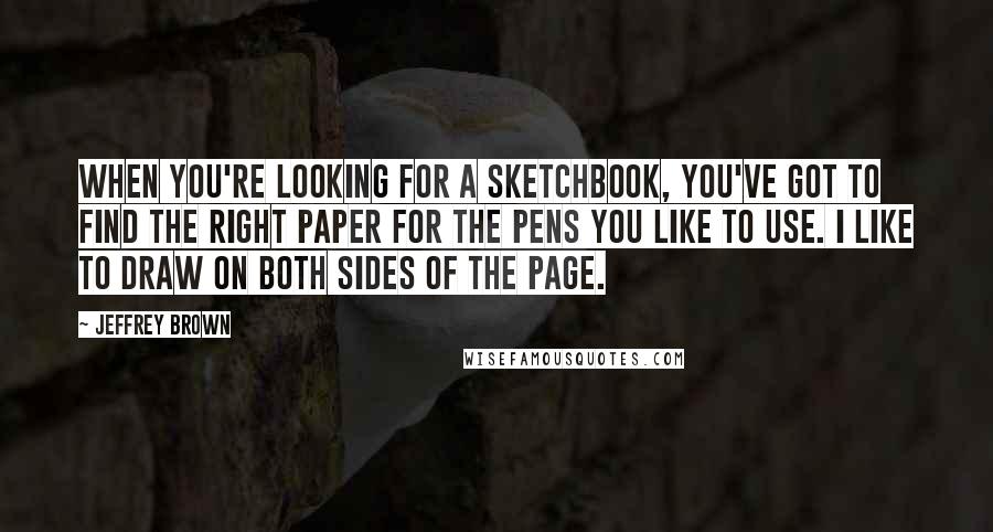 Jeffrey Brown Quotes: When you're looking for a sketchbook, you've got to find the right paper for the pens you like to use. I like to draw on both sides of the page.