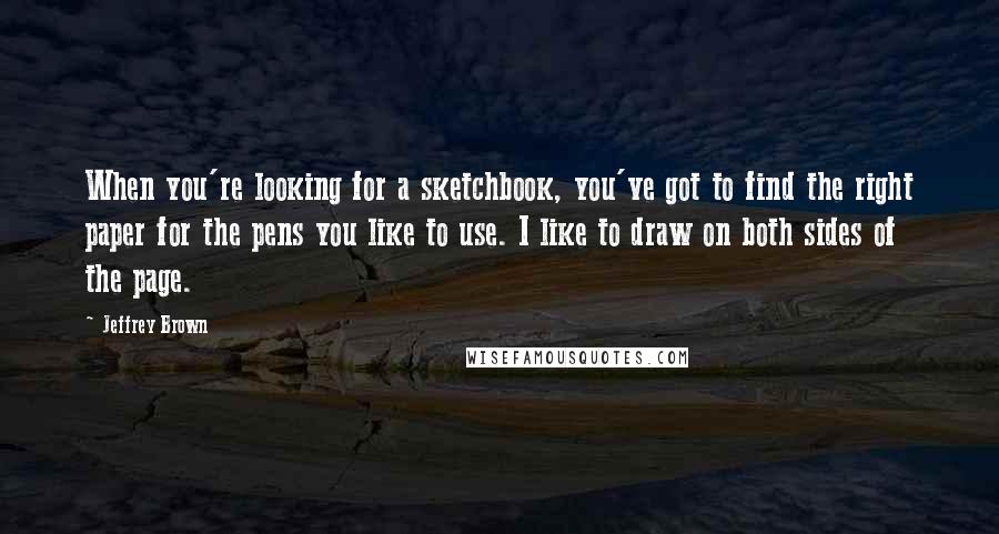 Jeffrey Brown Quotes: When you're looking for a sketchbook, you've got to find the right paper for the pens you like to use. I like to draw on both sides of the page.