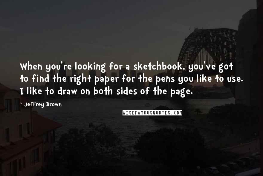 Jeffrey Brown Quotes: When you're looking for a sketchbook, you've got to find the right paper for the pens you like to use. I like to draw on both sides of the page.