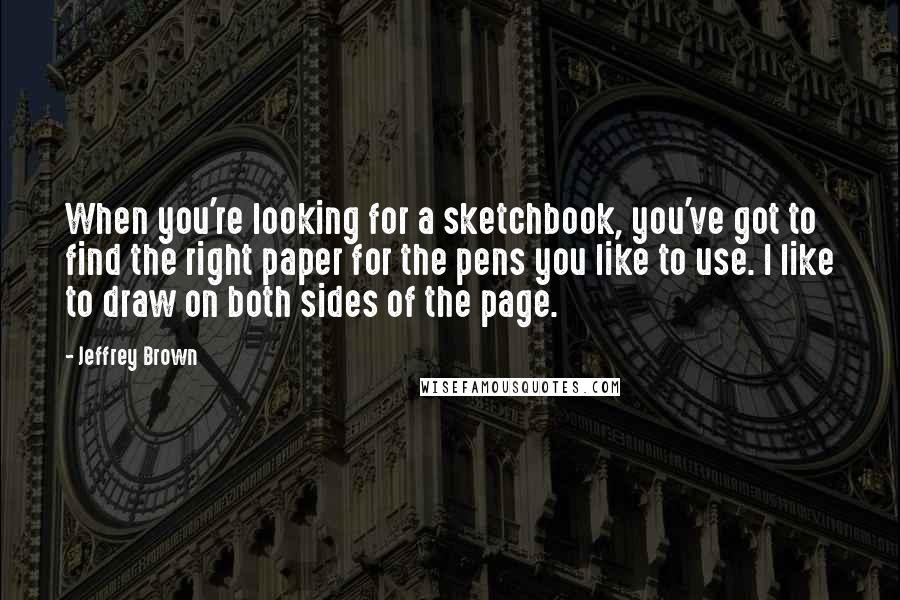 Jeffrey Brown Quotes: When you're looking for a sketchbook, you've got to find the right paper for the pens you like to use. I like to draw on both sides of the page.