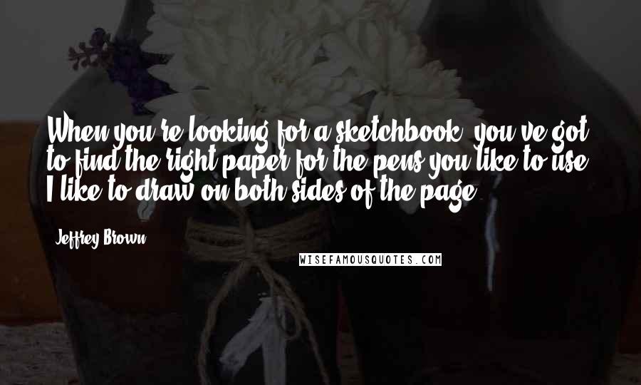 Jeffrey Brown Quotes: When you're looking for a sketchbook, you've got to find the right paper for the pens you like to use. I like to draw on both sides of the page.