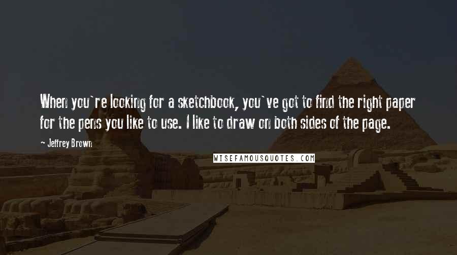 Jeffrey Brown Quotes: When you're looking for a sketchbook, you've got to find the right paper for the pens you like to use. I like to draw on both sides of the page.
