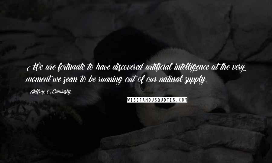 Jeffrey Caminsky Quotes: We are fortunate to have discovered artificial intelligence at the very moment we seem to be running out of our natural supply.