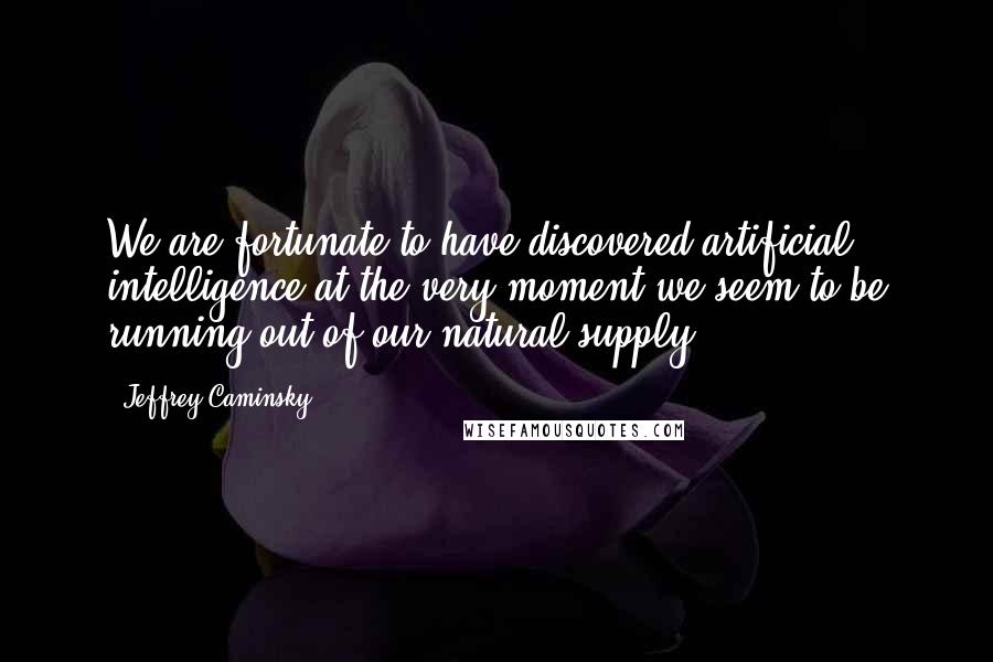 Jeffrey Caminsky Quotes: We are fortunate to have discovered artificial intelligence at the very moment we seem to be running out of our natural supply.