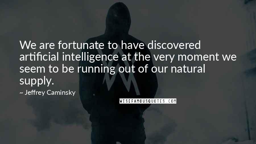 Jeffrey Caminsky Quotes: We are fortunate to have discovered artificial intelligence at the very moment we seem to be running out of our natural supply.