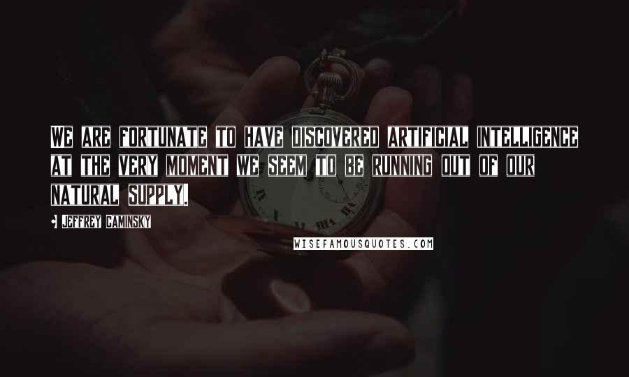 Jeffrey Caminsky Quotes: We are fortunate to have discovered artificial intelligence at the very moment we seem to be running out of our natural supply.