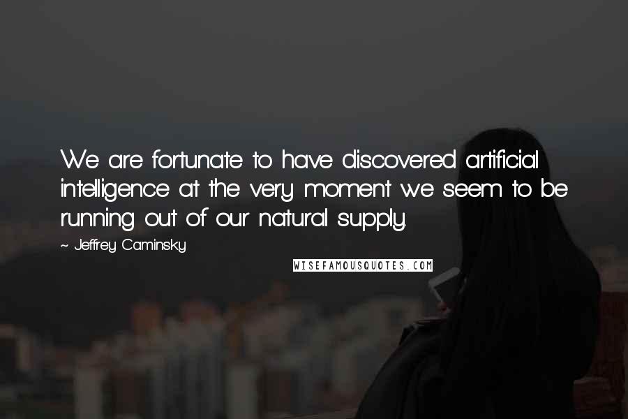 Jeffrey Caminsky Quotes: We are fortunate to have discovered artificial intelligence at the very moment we seem to be running out of our natural supply.