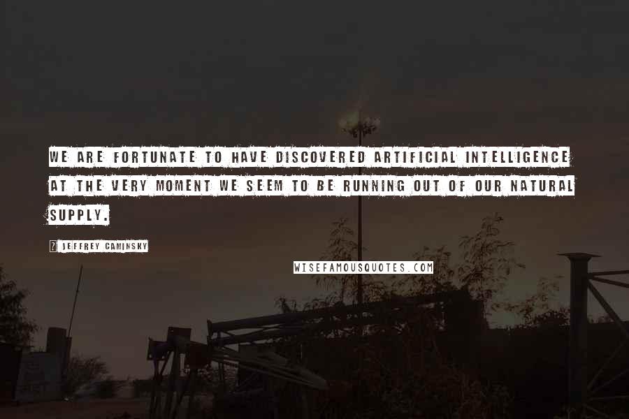Jeffrey Caminsky Quotes: We are fortunate to have discovered artificial intelligence at the very moment we seem to be running out of our natural supply.
