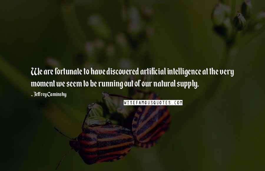 Jeffrey Caminsky Quotes: We are fortunate to have discovered artificial intelligence at the very moment we seem to be running out of our natural supply.