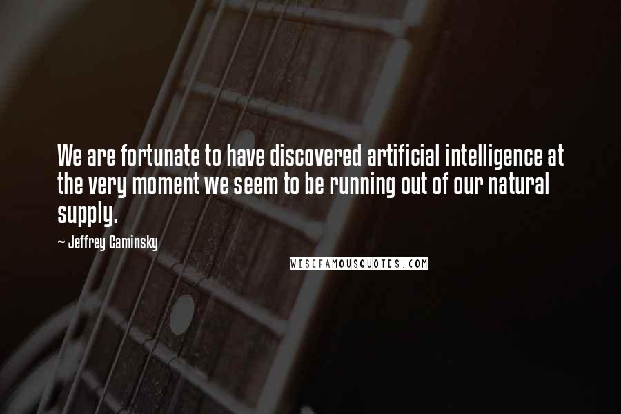 Jeffrey Caminsky Quotes: We are fortunate to have discovered artificial intelligence at the very moment we seem to be running out of our natural supply.