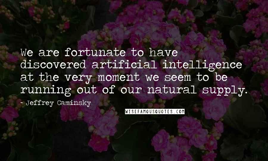 Jeffrey Caminsky Quotes: We are fortunate to have discovered artificial intelligence at the very moment we seem to be running out of our natural supply.