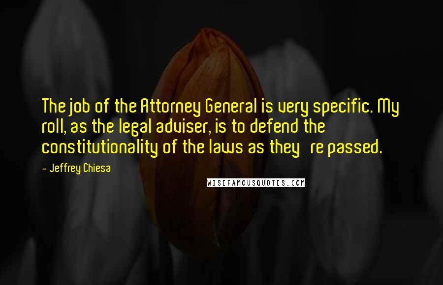 Jeffrey Chiesa Quotes: The job of the Attorney General is very specific. My roll, as the legal adviser, is to defend the constitutionality of the laws as they're passed.