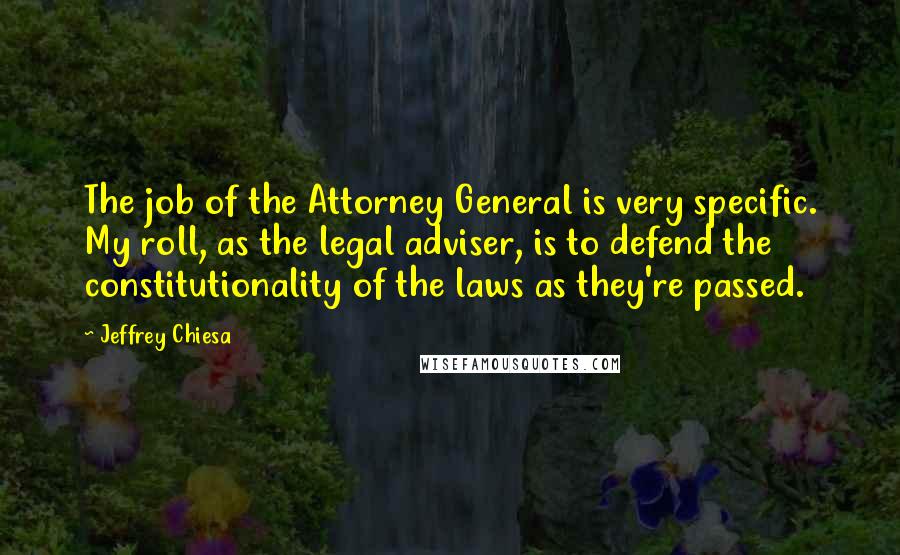 Jeffrey Chiesa Quotes: The job of the Attorney General is very specific. My roll, as the legal adviser, is to defend the constitutionality of the laws as they're passed.