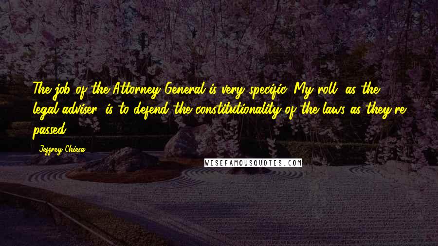 Jeffrey Chiesa Quotes: The job of the Attorney General is very specific. My roll, as the legal adviser, is to defend the constitutionality of the laws as they're passed.