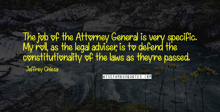 Jeffrey Chiesa Quotes: The job of the Attorney General is very specific. My roll, as the legal adviser, is to defend the constitutionality of the laws as they're passed.
