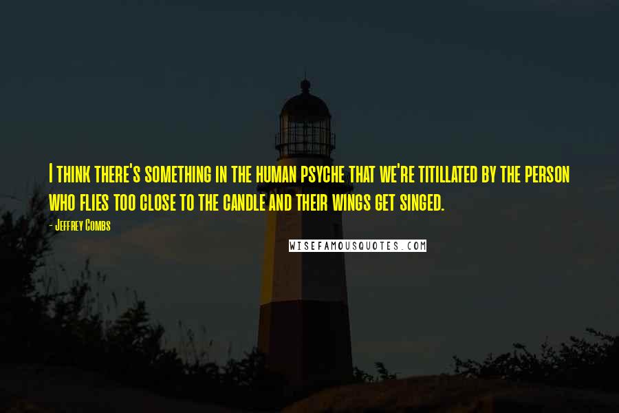 Jeffrey Combs Quotes: I think there's something in the human psyche that we're titillated by the person who flies too close to the candle and their wings get singed.