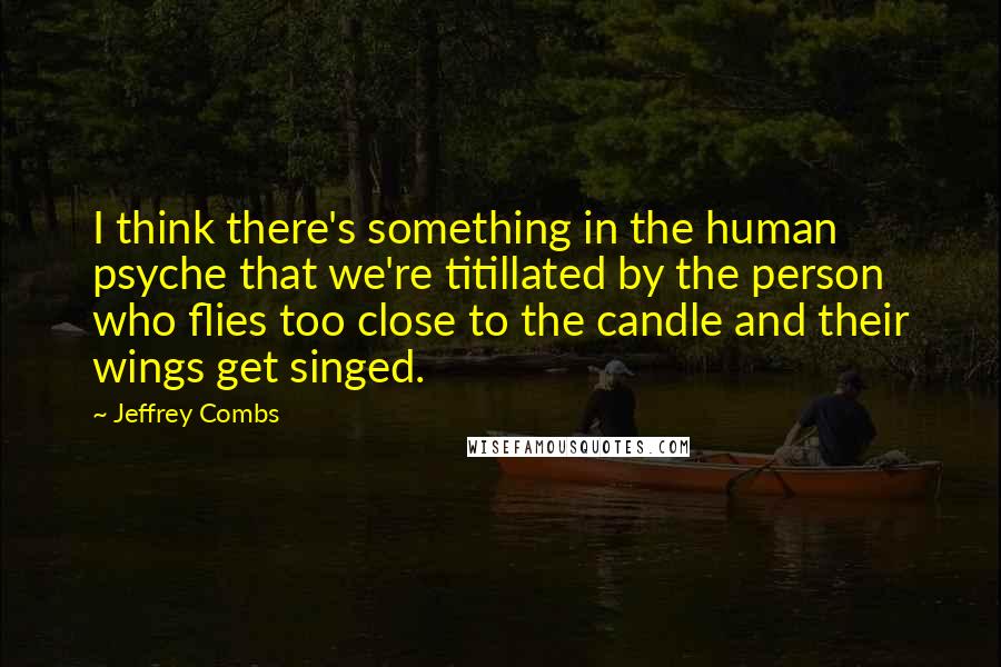 Jeffrey Combs Quotes: I think there's something in the human psyche that we're titillated by the person who flies too close to the candle and their wings get singed.