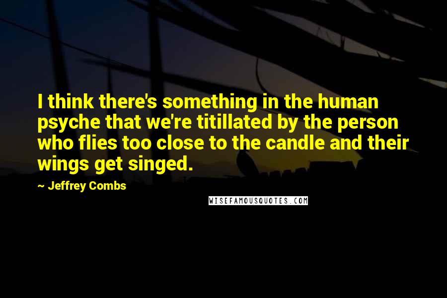 Jeffrey Combs Quotes: I think there's something in the human psyche that we're titillated by the person who flies too close to the candle and their wings get singed.