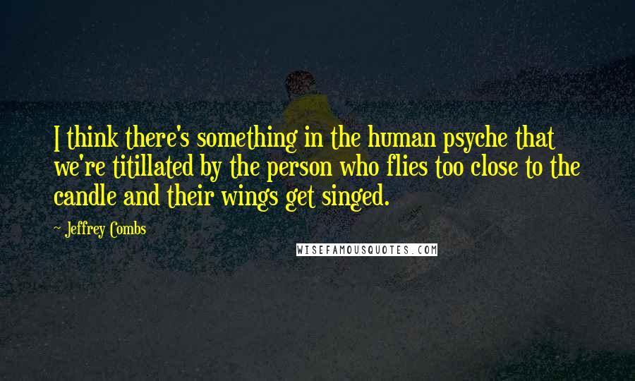 Jeffrey Combs Quotes: I think there's something in the human psyche that we're titillated by the person who flies too close to the candle and their wings get singed.