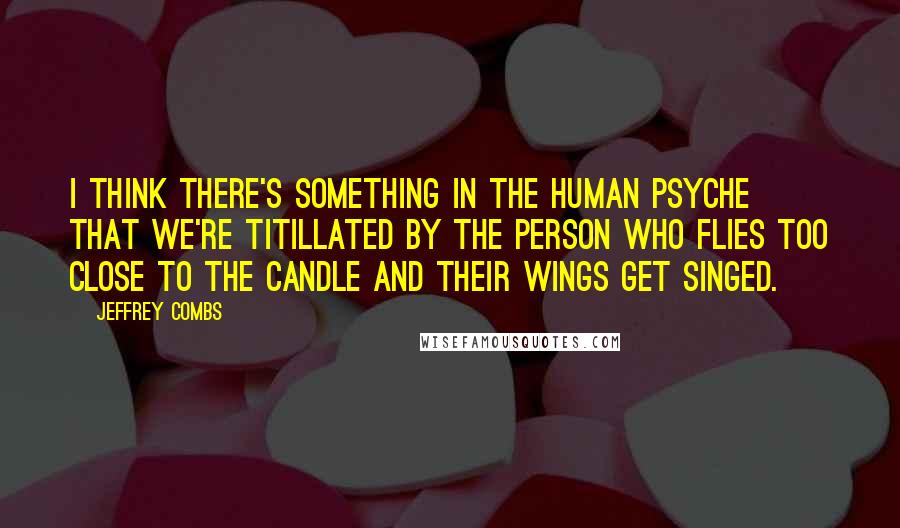 Jeffrey Combs Quotes: I think there's something in the human psyche that we're titillated by the person who flies too close to the candle and their wings get singed.