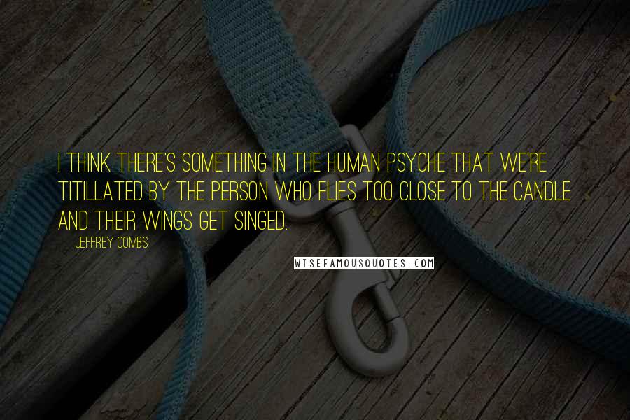 Jeffrey Combs Quotes: I think there's something in the human psyche that we're titillated by the person who flies too close to the candle and their wings get singed.