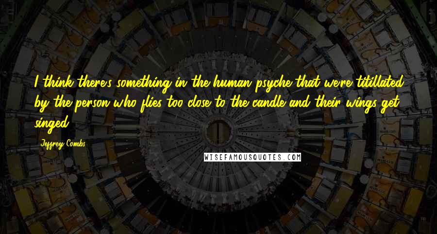 Jeffrey Combs Quotes: I think there's something in the human psyche that we're titillated by the person who flies too close to the candle and their wings get singed.