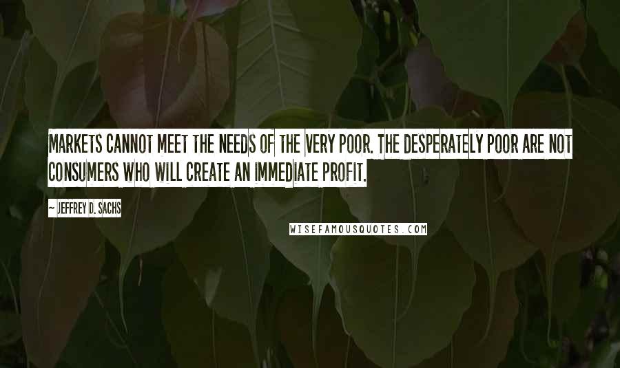 Jeffrey D. Sachs Quotes: Markets cannot meet the needs of the very poor. The desperately poor are not consumers who will create an immediate profit.