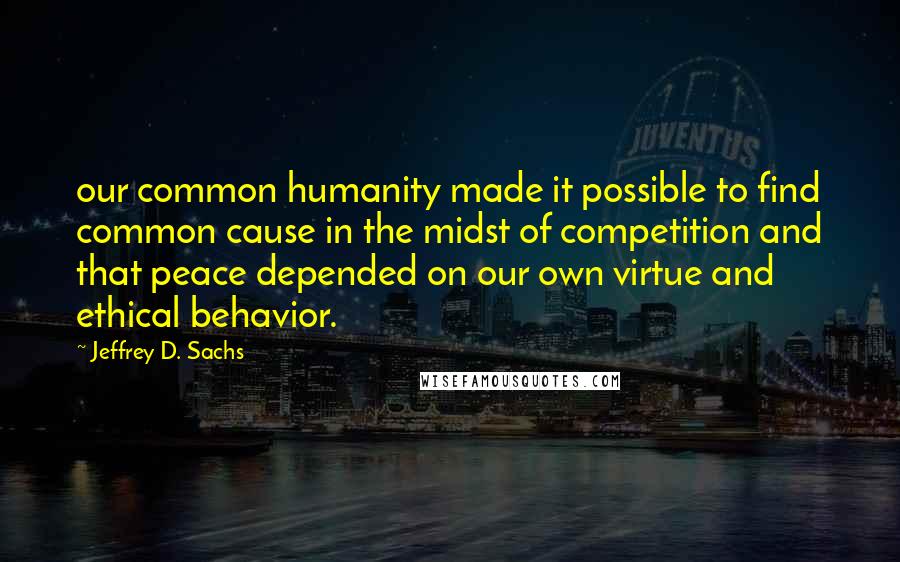 Jeffrey D. Sachs Quotes: our common humanity made it possible to find common cause in the midst of competition and that peace depended on our own virtue and ethical behavior.