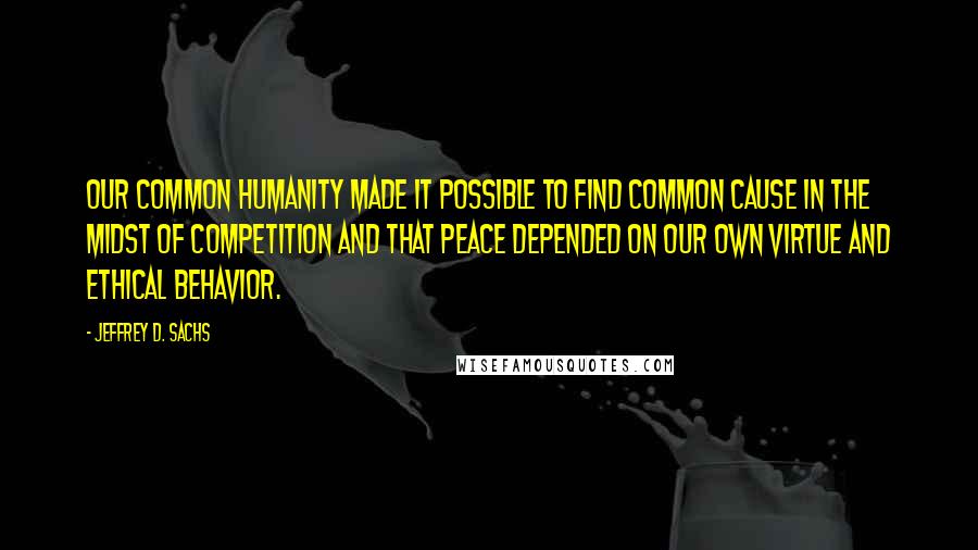 Jeffrey D. Sachs Quotes: our common humanity made it possible to find common cause in the midst of competition and that peace depended on our own virtue and ethical behavior.