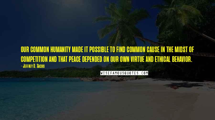 Jeffrey D. Sachs Quotes: our common humanity made it possible to find common cause in the midst of competition and that peace depended on our own virtue and ethical behavior.