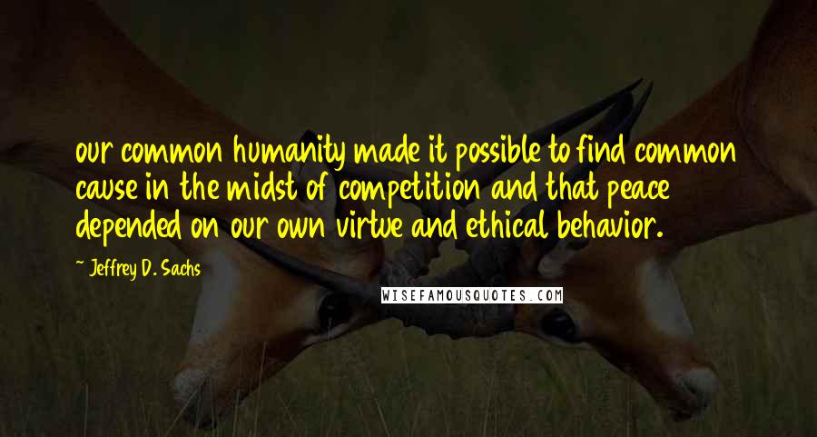 Jeffrey D. Sachs Quotes: our common humanity made it possible to find common cause in the midst of competition and that peace depended on our own virtue and ethical behavior.
