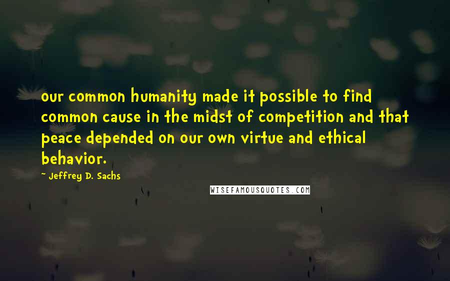 Jeffrey D. Sachs Quotes: our common humanity made it possible to find common cause in the midst of competition and that peace depended on our own virtue and ethical behavior.