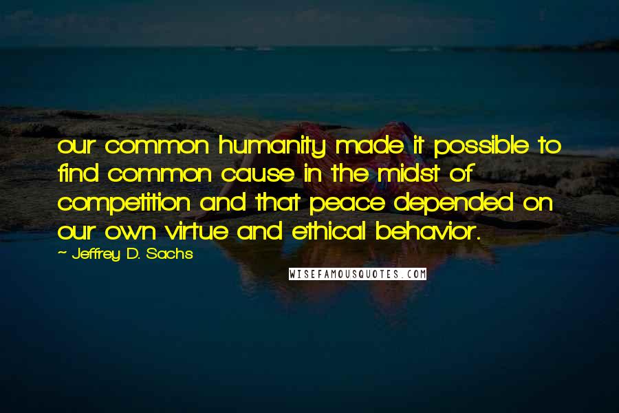 Jeffrey D. Sachs Quotes: our common humanity made it possible to find common cause in the midst of competition and that peace depended on our own virtue and ethical behavior.