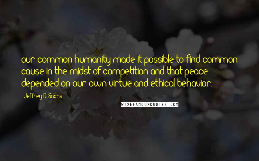 Jeffrey D. Sachs Quotes: our common humanity made it possible to find common cause in the midst of competition and that peace depended on our own virtue and ethical behavior.