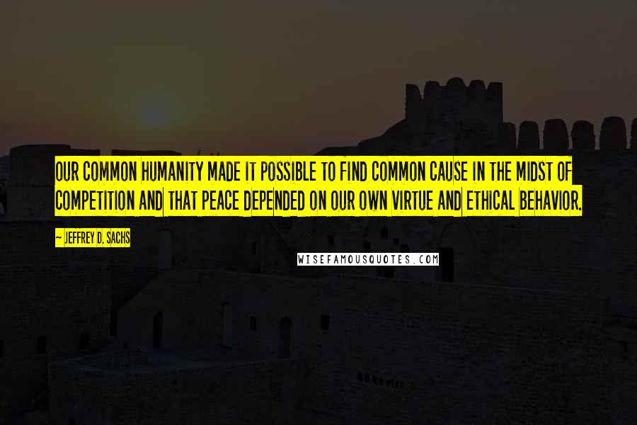 Jeffrey D. Sachs Quotes: our common humanity made it possible to find common cause in the midst of competition and that peace depended on our own virtue and ethical behavior.