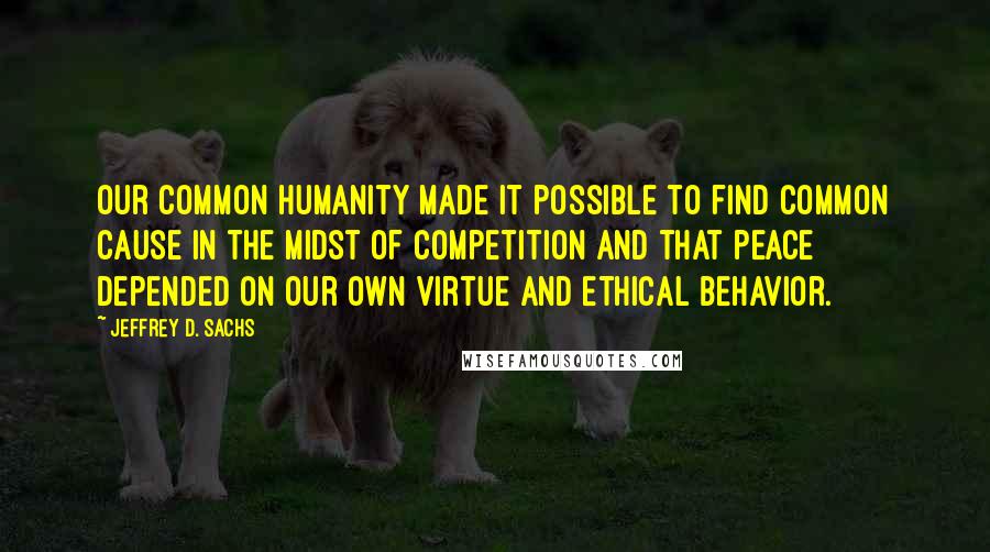 Jeffrey D. Sachs Quotes: our common humanity made it possible to find common cause in the midst of competition and that peace depended on our own virtue and ethical behavior.