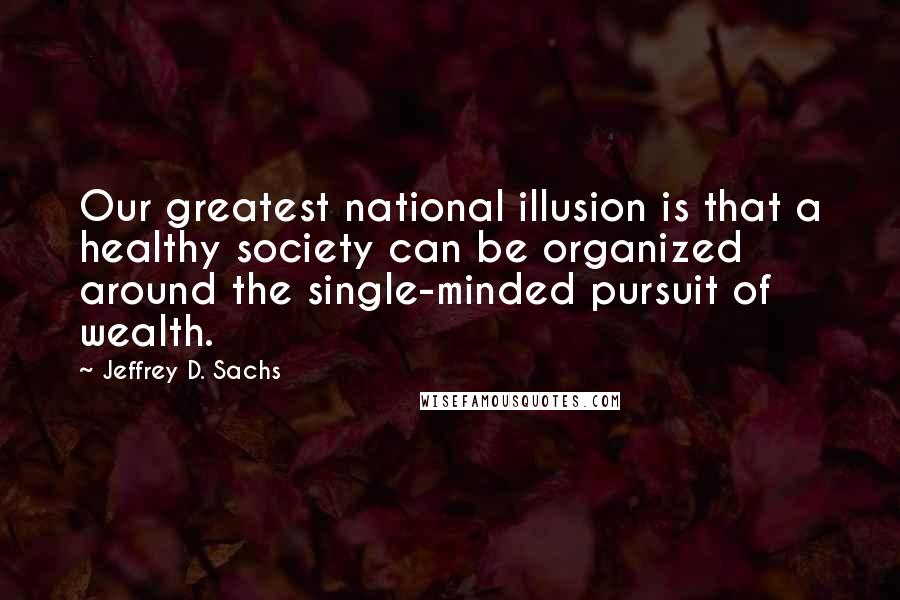 Jeffrey D. Sachs Quotes: Our greatest national illusion is that a healthy society can be organized around the single-minded pursuit of wealth.