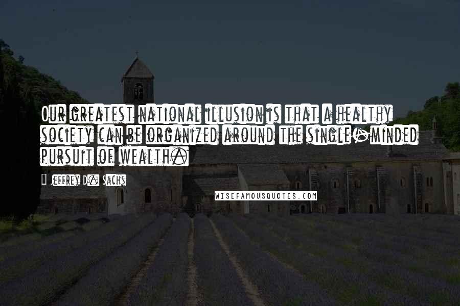 Jeffrey D. Sachs Quotes: Our greatest national illusion is that a healthy society can be organized around the single-minded pursuit of wealth.