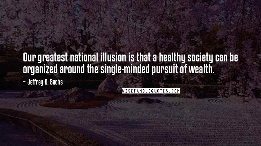 Jeffrey D. Sachs Quotes: Our greatest national illusion is that a healthy society can be organized around the single-minded pursuit of wealth.