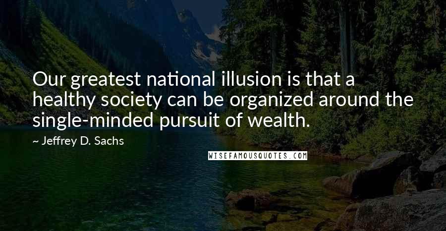 Jeffrey D. Sachs Quotes: Our greatest national illusion is that a healthy society can be organized around the single-minded pursuit of wealth.