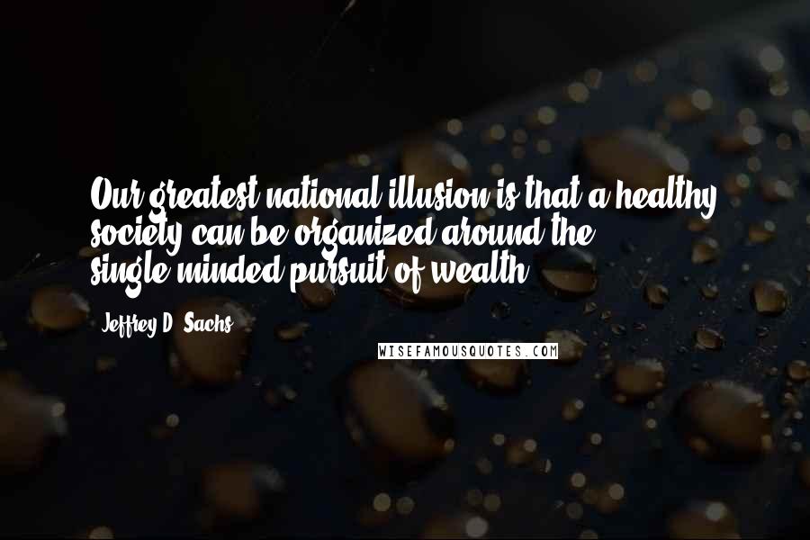 Jeffrey D. Sachs Quotes: Our greatest national illusion is that a healthy society can be organized around the single-minded pursuit of wealth.