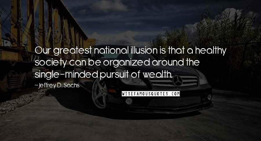 Jeffrey D. Sachs Quotes: Our greatest national illusion is that a healthy society can be organized around the single-minded pursuit of wealth.