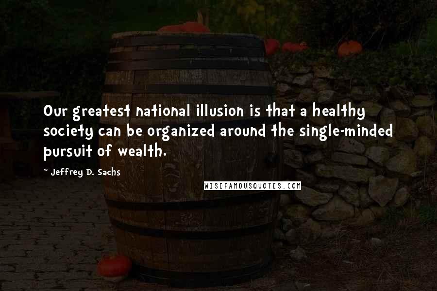 Jeffrey D. Sachs Quotes: Our greatest national illusion is that a healthy society can be organized around the single-minded pursuit of wealth.