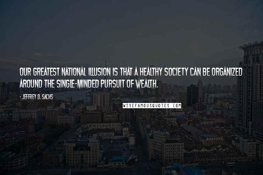 Jeffrey D. Sachs Quotes: Our greatest national illusion is that a healthy society can be organized around the single-minded pursuit of wealth.