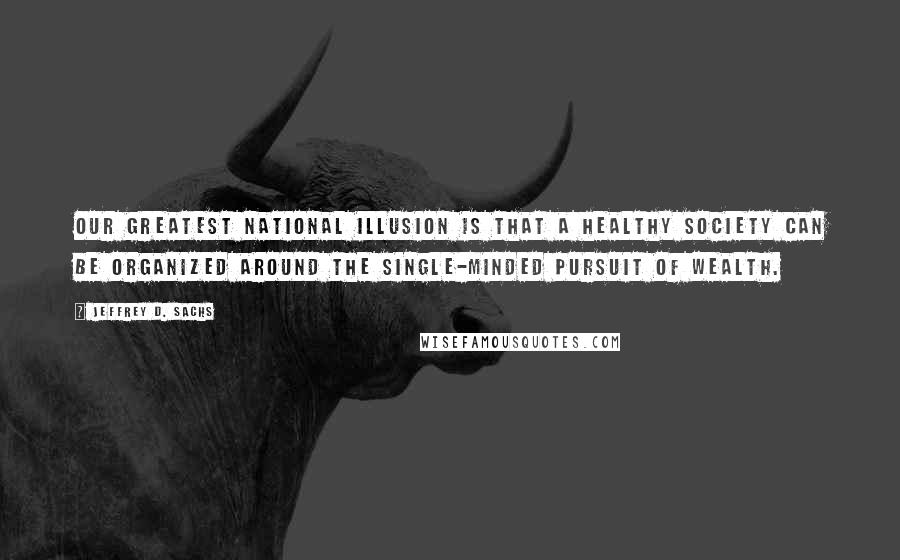 Jeffrey D. Sachs Quotes: Our greatest national illusion is that a healthy society can be organized around the single-minded pursuit of wealth.