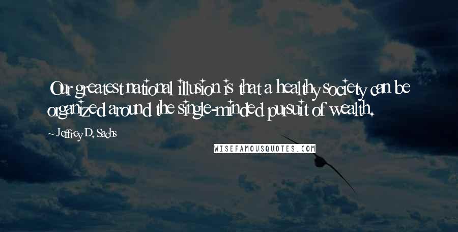 Jeffrey D. Sachs Quotes: Our greatest national illusion is that a healthy society can be organized around the single-minded pursuit of wealth.