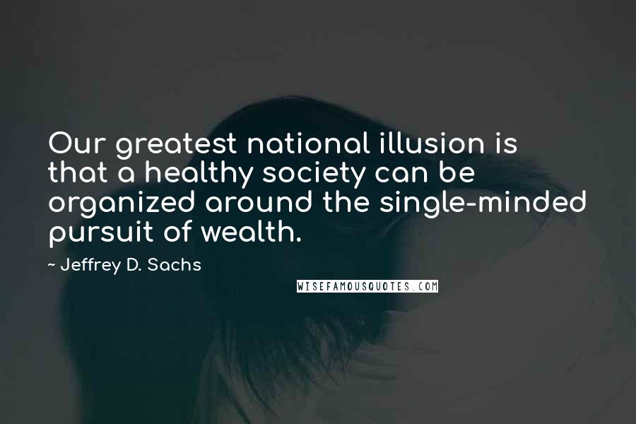 Jeffrey D. Sachs Quotes: Our greatest national illusion is that a healthy society can be organized around the single-minded pursuit of wealth.