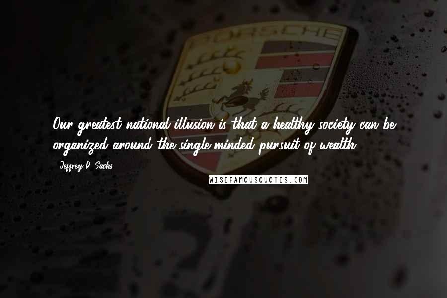 Jeffrey D. Sachs Quotes: Our greatest national illusion is that a healthy society can be organized around the single-minded pursuit of wealth.